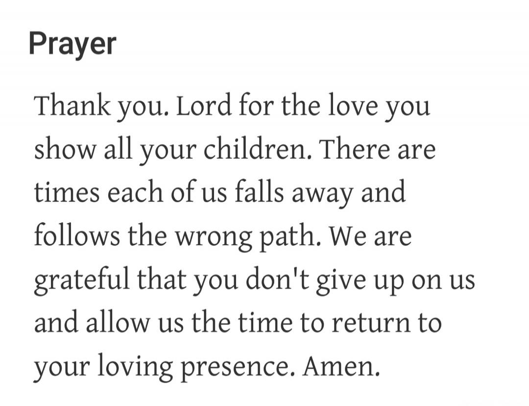 Prayer Thank you. Lord for the love you show all your children. There are times each of us falls away and follows the wrong path. We are grateful that you don't give up on us and allow us the time to return to your loving presence. Amen.
