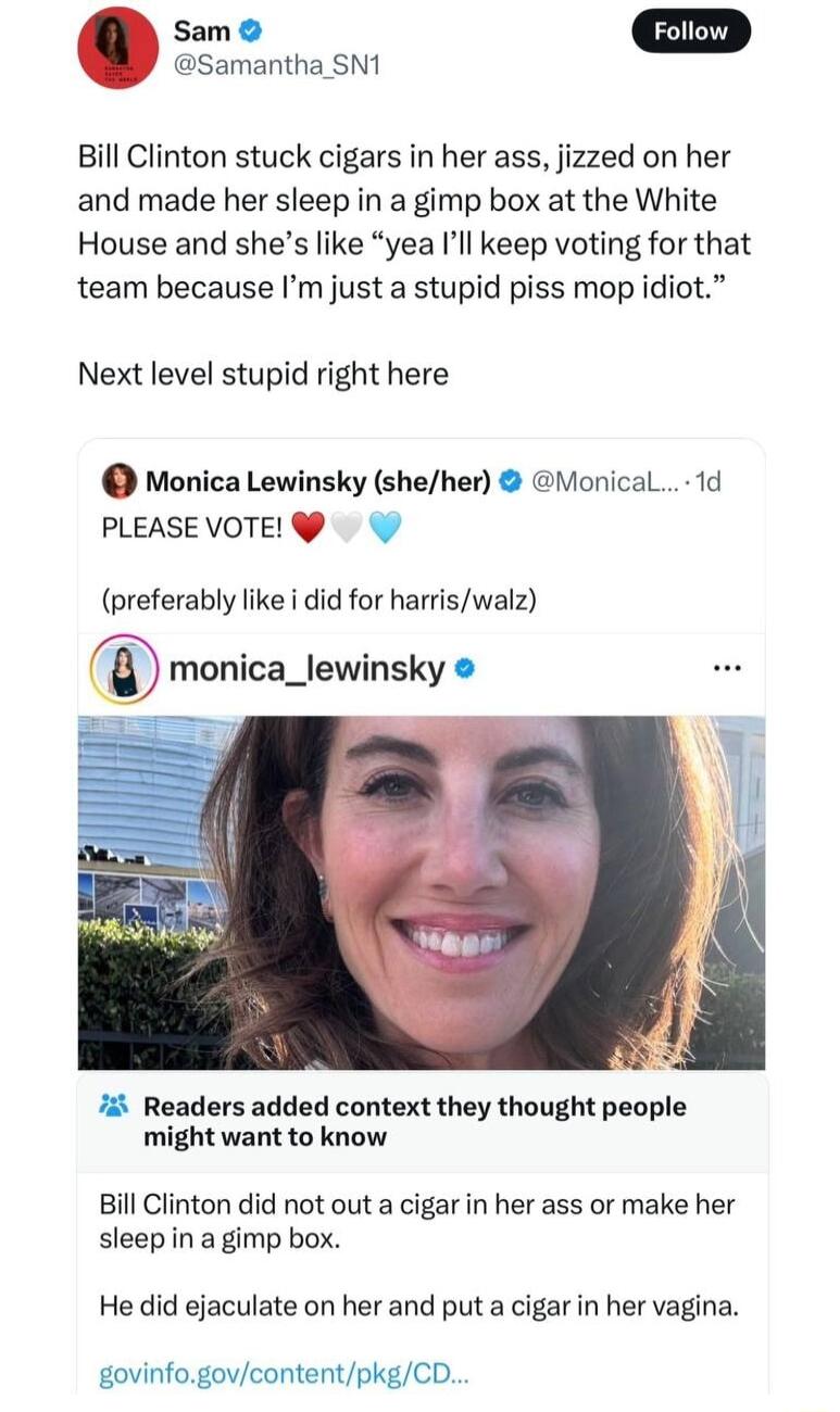Samantha SN1 Sam Bill Clinton stuck cigars in her ass jizzed on her and made her sleep in a gimp box at the White House and shes like yea Ill keep voting for that team because Im just a stupid piss mop idiot Next level stupid right here Monica Lewinsky sheher Monical 1d PLEASEVOTE preferably like i did for harriswalz monica_lewinsky 7 Readers added context they thought people might want to know Bi