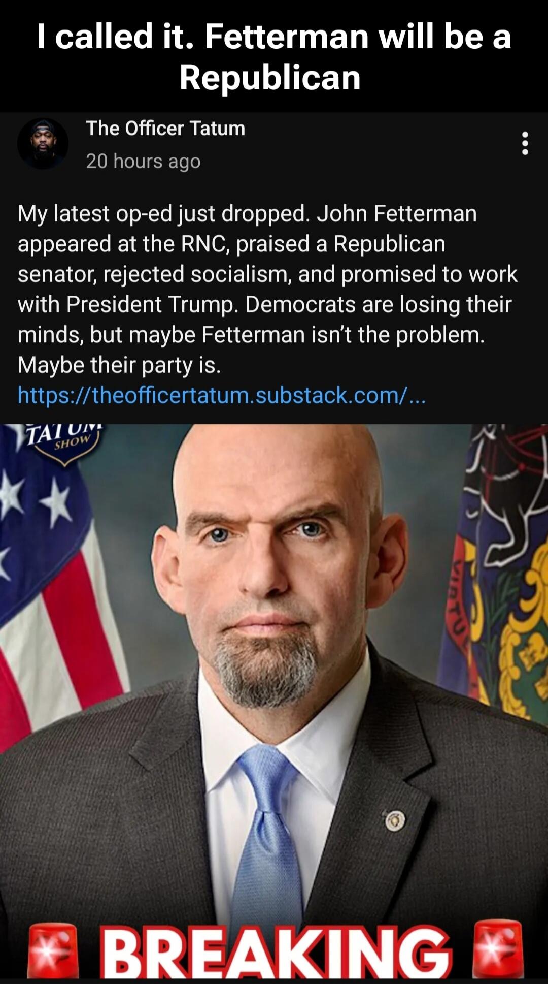 I called it. Fetterman will be a Republican. The Officer Tatum. My latest op-ed just dropped. John Fetterman appeared at the RNC, praised a Republican senator, rejected socialism, and promised to work with President Trump. Democrats are losing their minds, but maybe Fetterman isn't the problem. Maybe their party is. BREAKING.