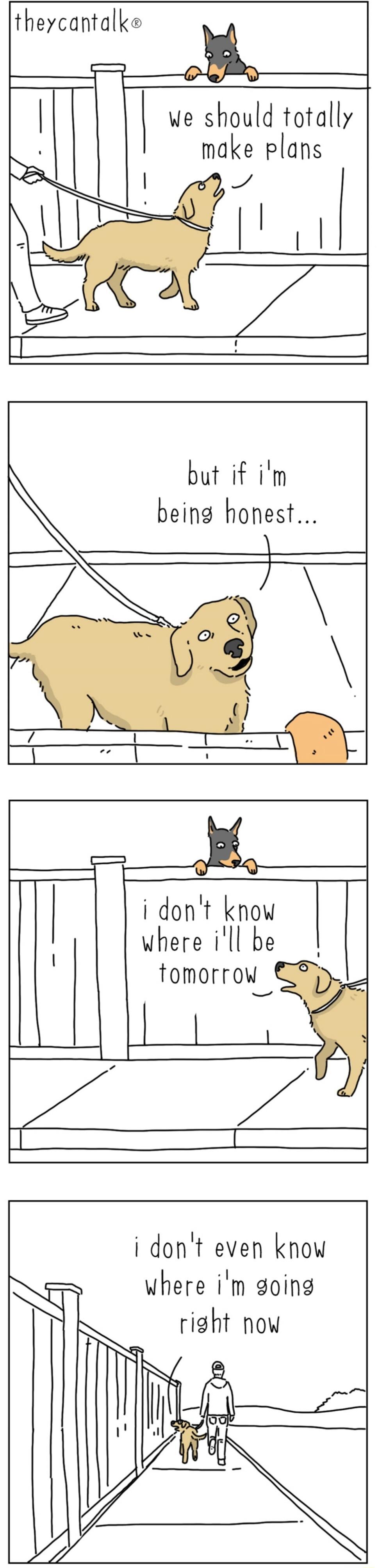 we should totally make plans but if i'm being honest... i don't know where i'll be tomorrow i don't even know where i'm going right now