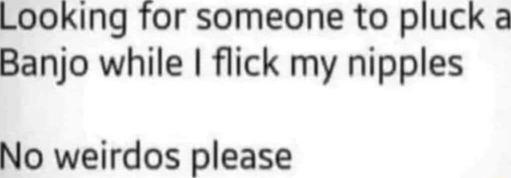 Looking for someone to pluck a Banjo while flick my nipples No weirdos please