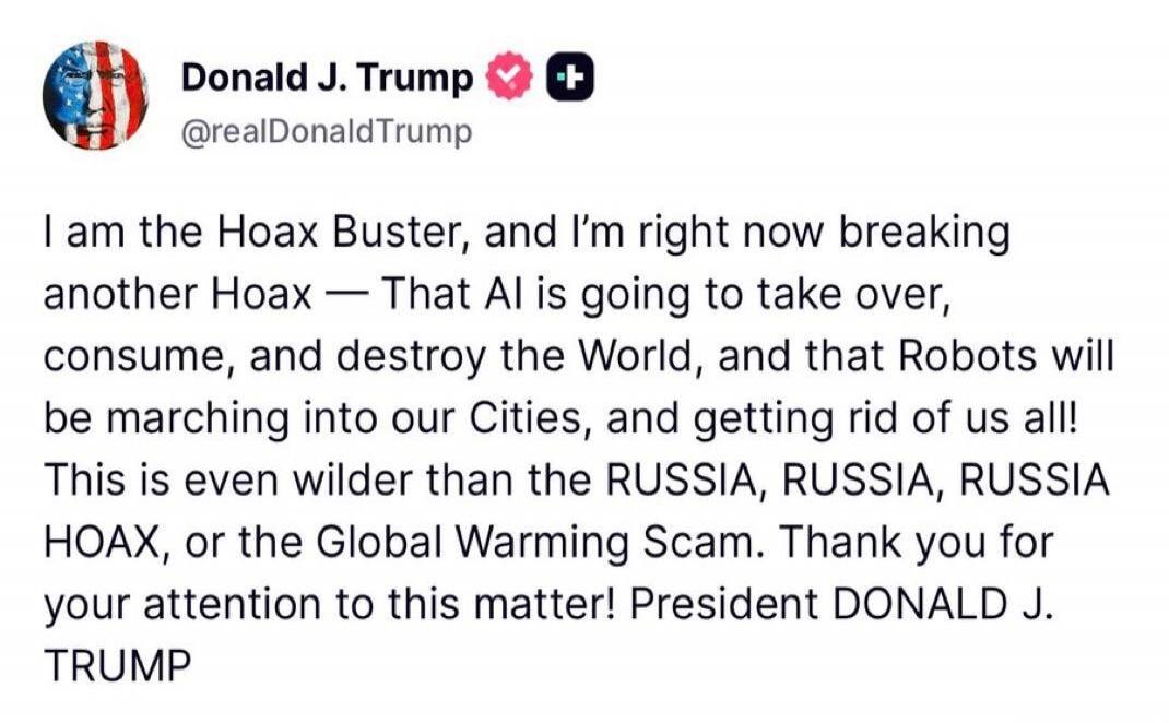 Donald J. Trump @realDonaldTrump I am the Hoax Buster, and I'm right now breaking another Hoax — That AI is going to take over, consume, and destroy the World, and that Robots will be marching into our Cities, and getting rid of us all! This is even wilder than the RUSSIA, RUSSIA, RUSSIA HOAX, or the Global Warming Scam. Thank you for your attentio