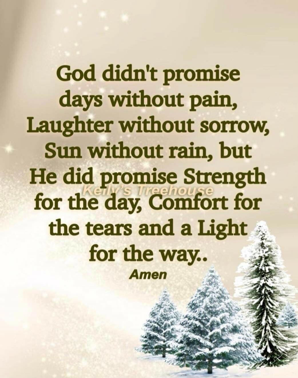 God didn't promise days without pain, Laughter without sorrow, Sun without rain, but He did promise Strength for the day, Comfort for the tears and a Light for the way.. Amen