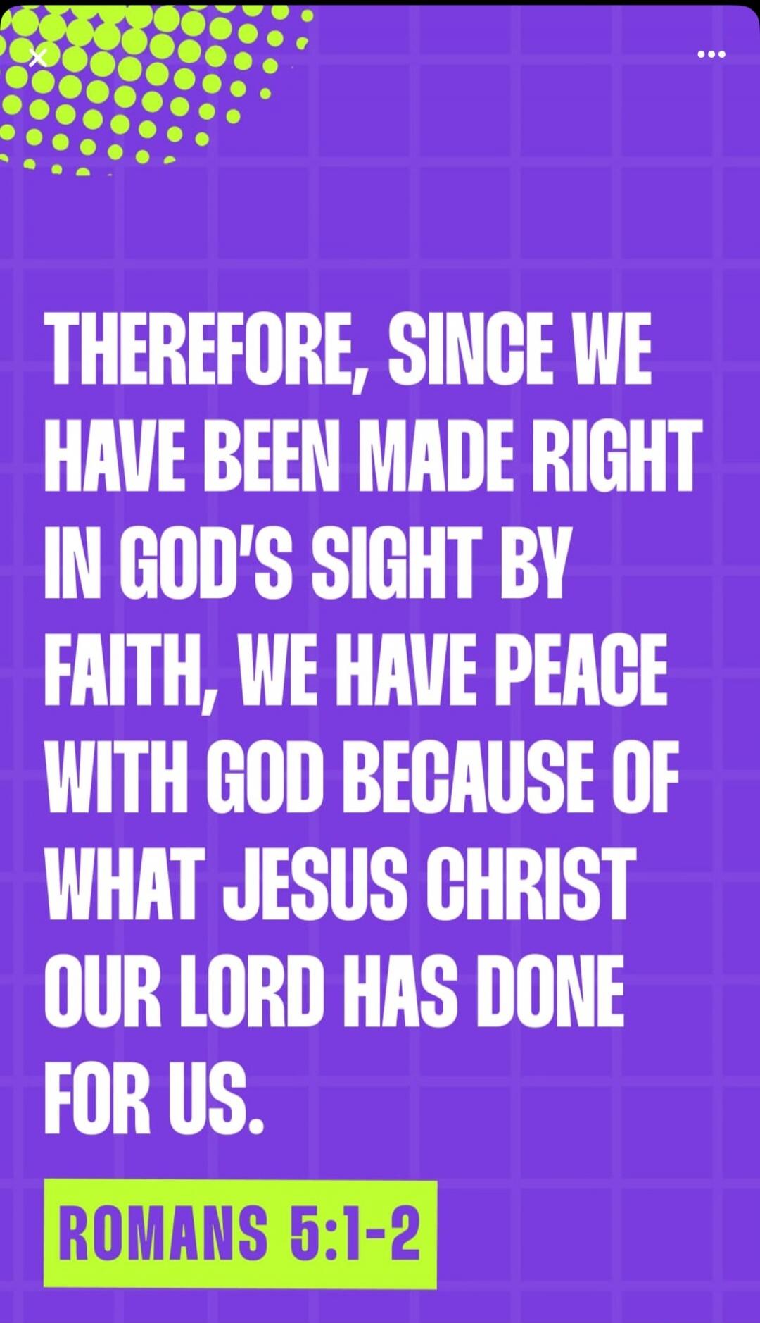 THEREFORE, SINCE WE HAVE BEEN MADE RIGHT IN GOD'S SIGHT BY FAITH, WE HAVE PEACE WITH GOD BECAUSE OF WHAT JESUS CHRIST OUR LORD HAS DONE FOR US. ROMANS 5:1-2