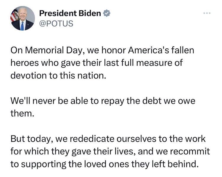 President Biden POTUS On Memorial Day we honor Americas fallen heroes who gave their last full measure of devotion to this nation Well never be able to repay the debt we owe them But today we rededicate ourselves to the work for which they gave their lives and we recommit to supporting the loved ones they left behind