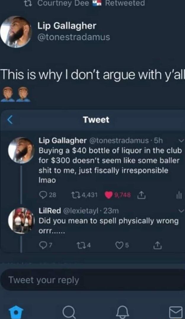11 Couriney Dee Sm Relweeled Lip Gallagher QIGHESEEINTE This is why dont argue with yall L33 Tweet Lip Gallagher tonestradamus 5h 0 Buying a 40 bottle of liquor in the club for 300 doesnt seem like some baller shit to me just fiscally irresponsible EL Wons ih LilRed lexietayl 23m Did you mean to spell physically wrong Off o 04 V1 i