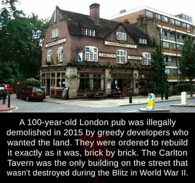 A 100 year old London pub was illegally demolished in 2015 by greedy developers who wanted the land They were ordered to rebuild it exactly as it was brick by brick The Carlton REVEGRUECRGERCD A VG I R RG RS S G E wasnt destroyed during the Blitz in World War I1
