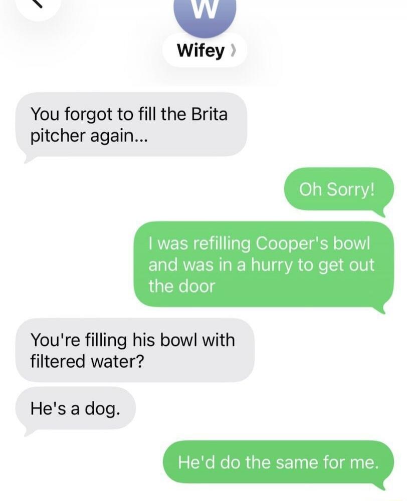 Wifey: You forgot to fill the Brita pitcher again... Oh Sorry! I was refilling Cooper's bowl and was in a hurry to get out the door. You're filling his bowl with filtered water? He's a dog. He'd do the same for me.