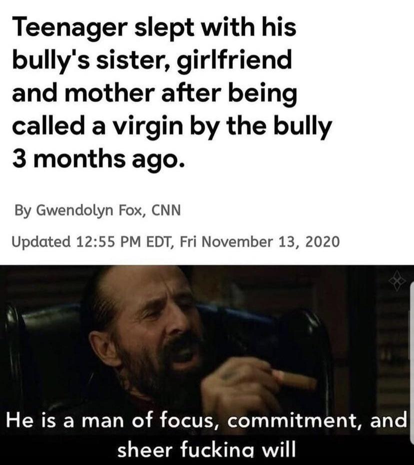 Teenager slept with his bullys sister girlfriend and mother after being called a virgin by the bully 3 months ago By Gwendolyn Fox CNN Updated 1255 PM EDT Fri November 13 2020 He is a man of focus commitment and sheer fuckina will