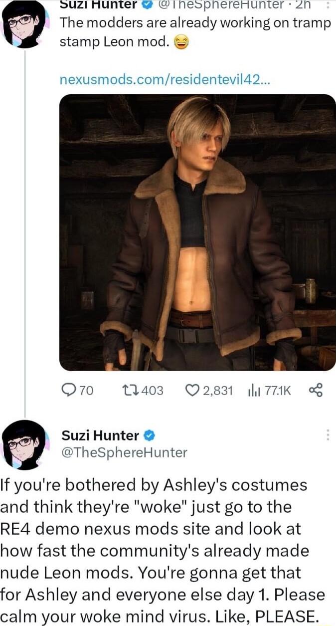 Suzi nunter inespherenunter zn The modders are already working on tramp stamp Leon mod nexusmodscomresidentevil42 Q70 1403 Q2831 7K Suzi Hunter TheSphereHunter If youre bothered by Ashleys costumes and think theyre woke just go to the RE4 demo nexus mods site and look at how fast the communitys already made nude Leon mods Youre gonna get that for Ashley and everyone else day 1 Please calm your wok