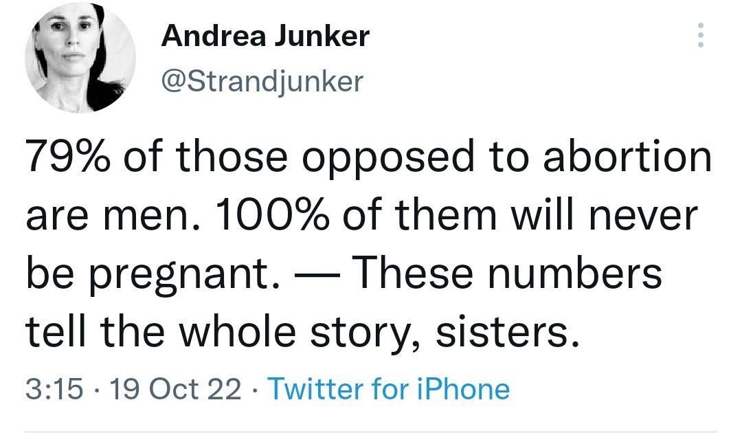 L Andrea Junker Strandjunker 79 of those opposed to abortion are men 100 of them will never be pregnant These numbers tell the whole story sisters 315 19 Oct 22 Twitter for iPhone 5297 Retweets 150 Quote Tweets
