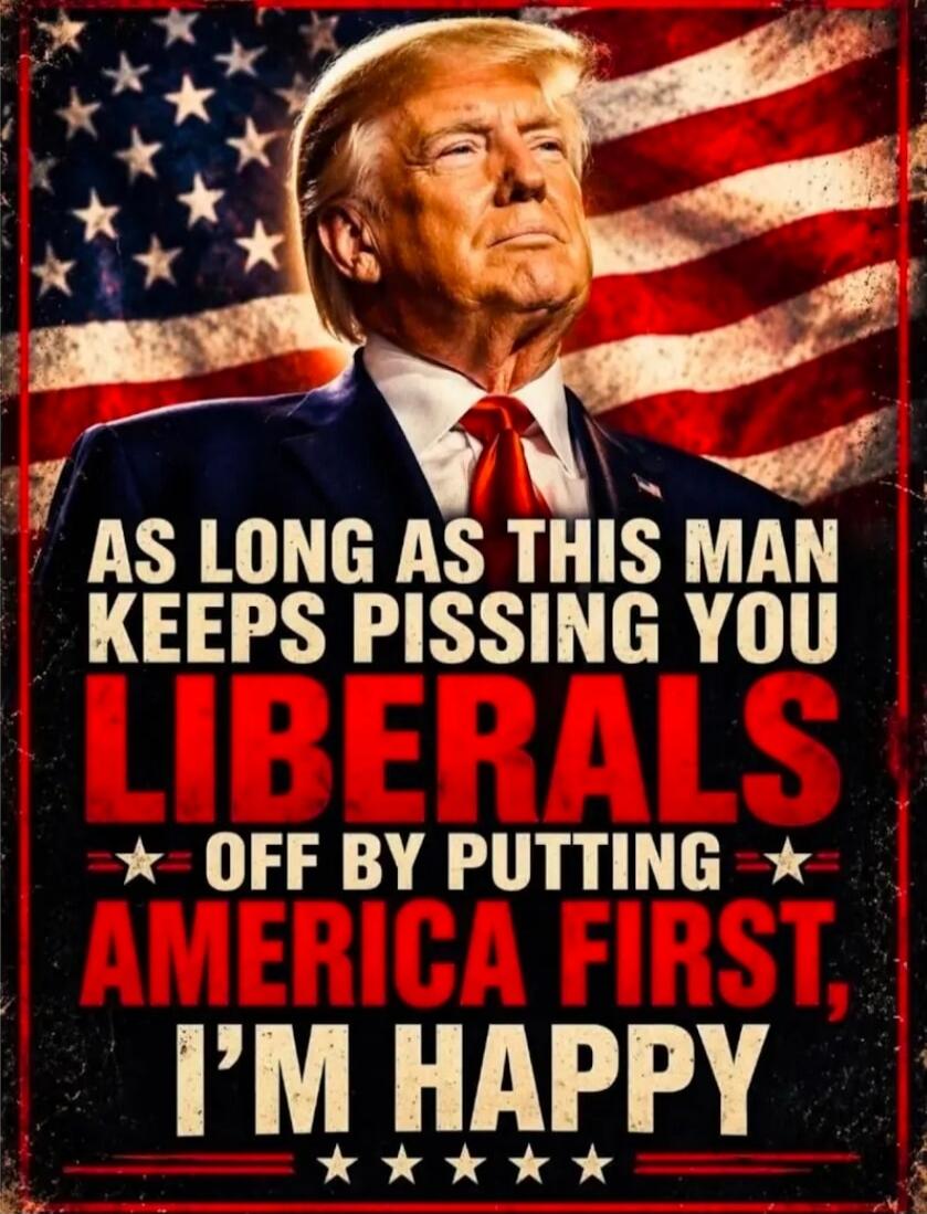 AS LONG AS THIS MAN KEEPS PISSING YOU LIBERALS OFF BY PUTTING AMERICA FIRST, I'M HAPPY