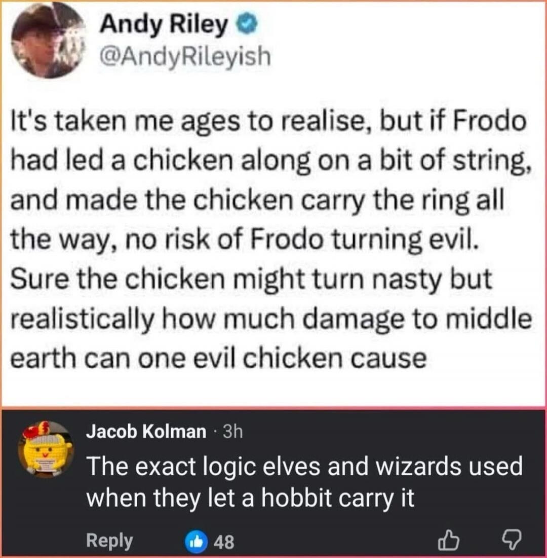 Andy Riley @AndyRileyish It's taken me ages to realise, but if Frodo had led a chicken along on a bit of string, and made the chicken carry the ring all the way, no risk of Frodo turning evil. Sure the chicken might turn nasty but realistically how much damage to middle earth can one evil chicken cause Jacob Kolman 3h The exact logic elves and wiza