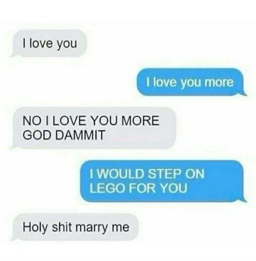I love you
I love you more
NO I LOVE YOU MORE GOD DAMMIT
I WOULD STEP ON LEGO FOR YOU
Holy shit marry me