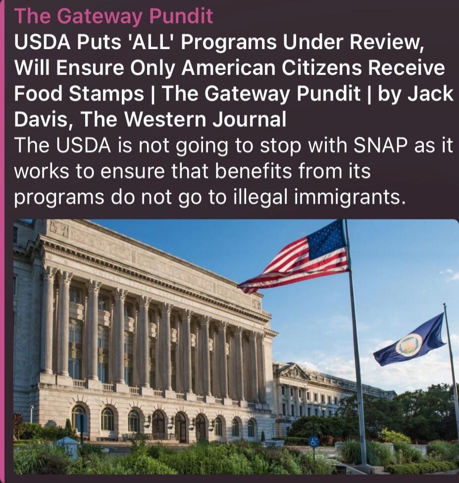The Gateway Pundit USDA Puts 'ALL' Programs Under Review, Will Ensure Only American Citizens Receive Food Stamps | The Gateway Pundit | by Jack Davis, The Western Journal The USDA is not going to stop with SNAP as it works to ensure that benefits from its programs do not go to illegal immigrants. (Image of a government building with American flag)