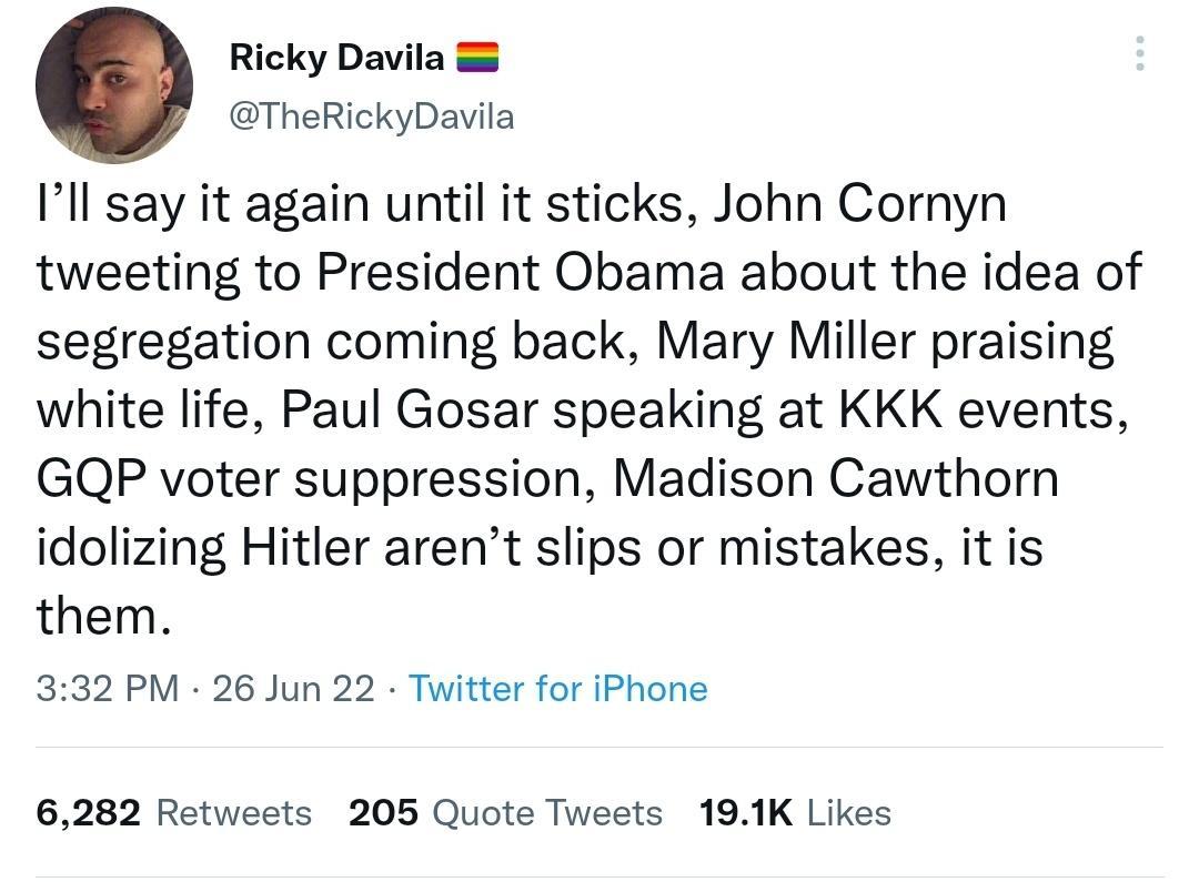 Ricky Davila TheRickyDavila Ill say it again until it sticks John Cornyn tweeting to President Obama about the idea of segregation coming back Mary Miller praising white life Paul Gosar speaking at KKK events GQP voter suppression Madison Cawthorn idolizing Hitler arent slips or mistakes it is them 332 PM 26 Jun 22 Twitter for iPhone 6282 Retweets 205 Quote Tweets 191K Likes
