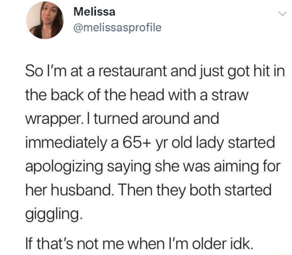 Melissa melissasprofile So Im at a restaurant and just got hitin the back of the head with a straw wrapper turned around and immediately a 65 yr old lady started apologizing saying she was aiming for her husband Then they both started giggling If thats not me when Im older idk