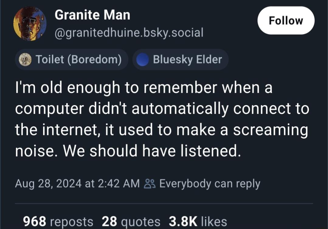 Granite Man granitedhuinebskysocial Toilet Boredom Bluesky Elder Im old enough to remember when a computer didnt automatically connect to the internet it used to make a screaming noise We should have listened Aug 282024 at 242 AM 23 Everybody can reply 968 reposts 28 quotes 38K likes