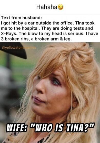 Hahaha 😂 Text from husband: I got hit by a car outside the office. Tina took me to the hospital. They are doing tests and X-Rays. The blow to my head is serious. I have 3 broken ribs, a broken arm & leg. WIFE: 