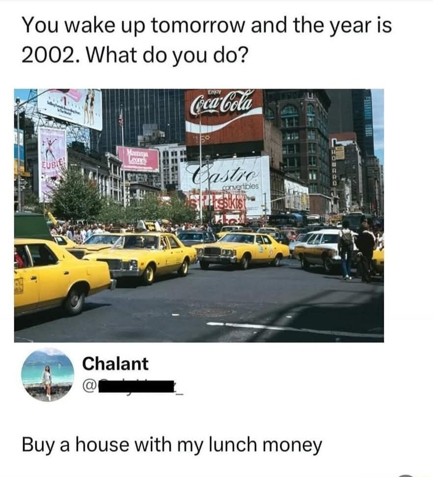 You wake up tomorrow and the year is 2002 What do you do Chalant Buy a house with my lunch money