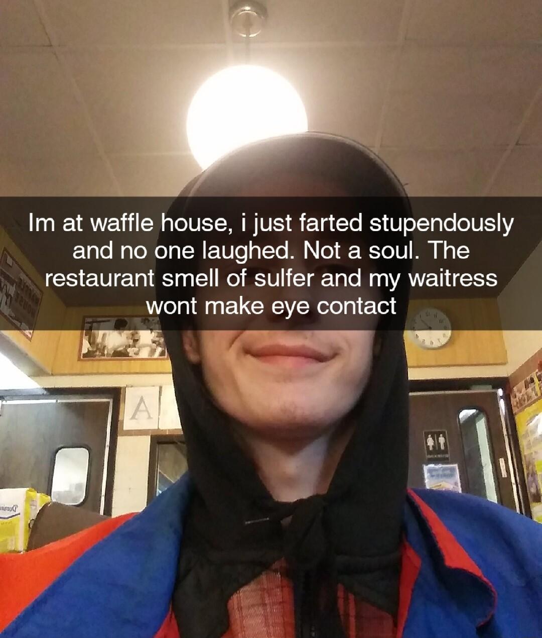Im at waffle house i just farted stupendously and no one laughed Not a soul The restaurant smell of sulfer and my waitress wont make eye contact g o
