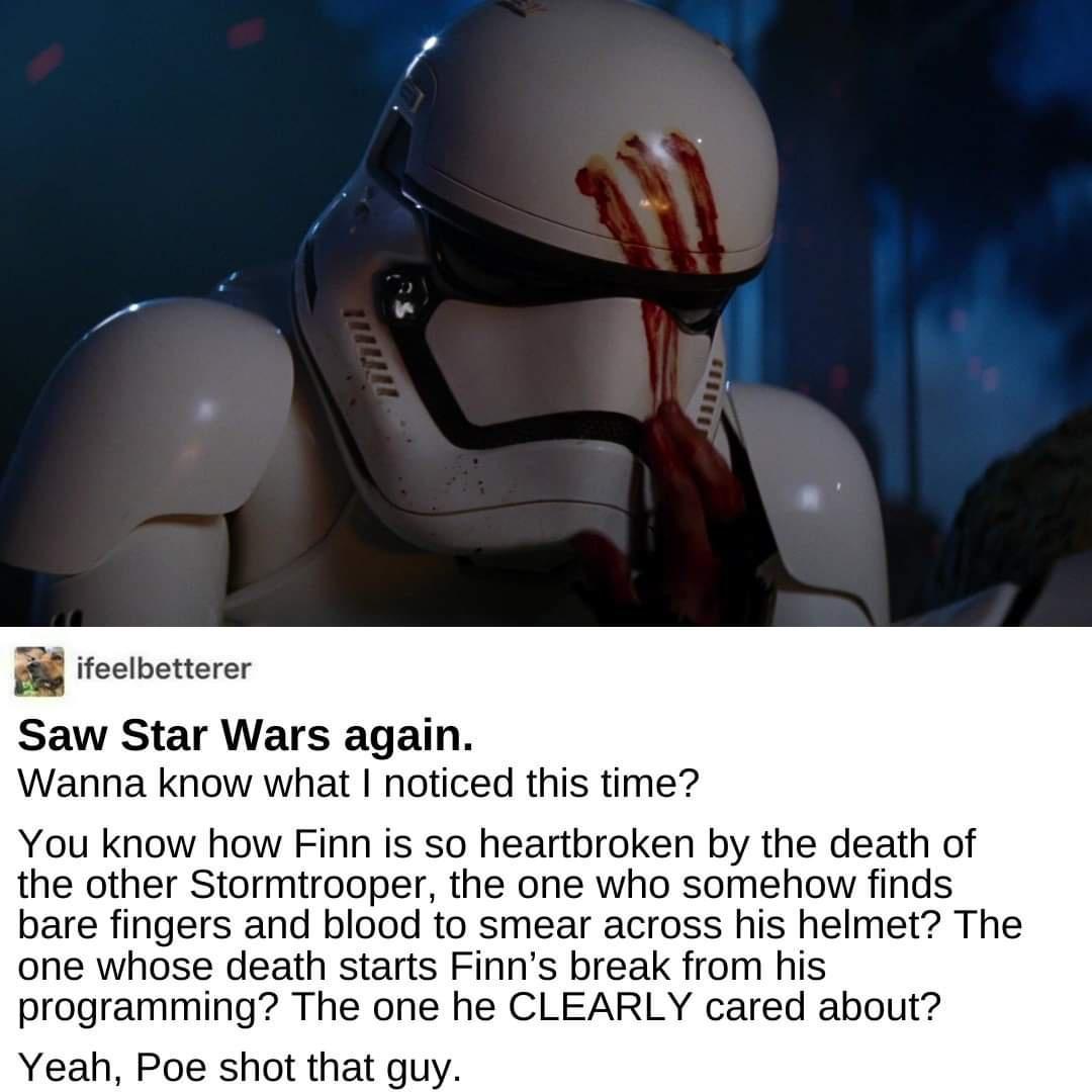 a ifeelbetterer Saw Star Wars again Wanna know what noticed this time You know how Finn is so heartbroken by the death of the other Stormtrooper the one who somehow finds bare fingers and blood to smear across his helmet The one whose death starts Finns break from his programming The one he CLEARLY cared about Yeah Poe shot that guy