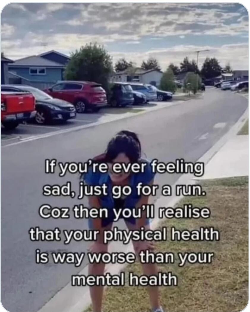 If you're ever feeling sad, just go for a run. Coz then you'll realise that your physical health is way worse than your mental health