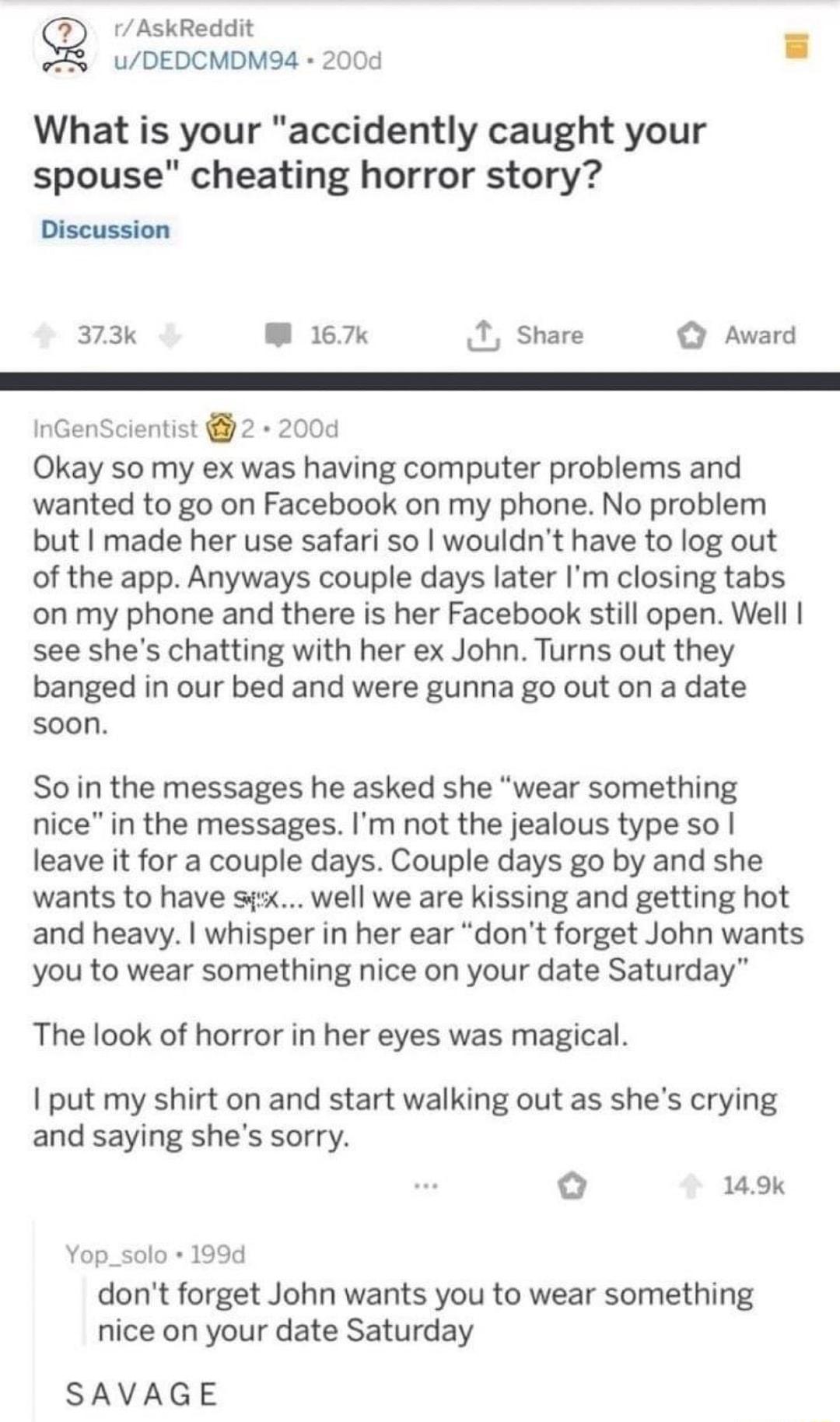 g r AskReddit uDEDCMDM94 200d What is your accidently caught your spouse cheating horror story Discussion 373k M 167k T Share O Award InGenScientist 2 200d Okay so my ex was having computer problems and wanted to go on Facebook on my phone No problem but made her use safari so wouldnt have to log out of the app Anyways couple days later Im closing tabs on my phone and there is her Facebook still o