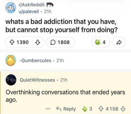 r/AskReddit u/paleveil 21h what's a bad addiction that you have, but cannot stop yourself from doing? 1390 1808 -Gumbercules 21h QuietWitnesses 21h Overthinking conversations that ended years ago.