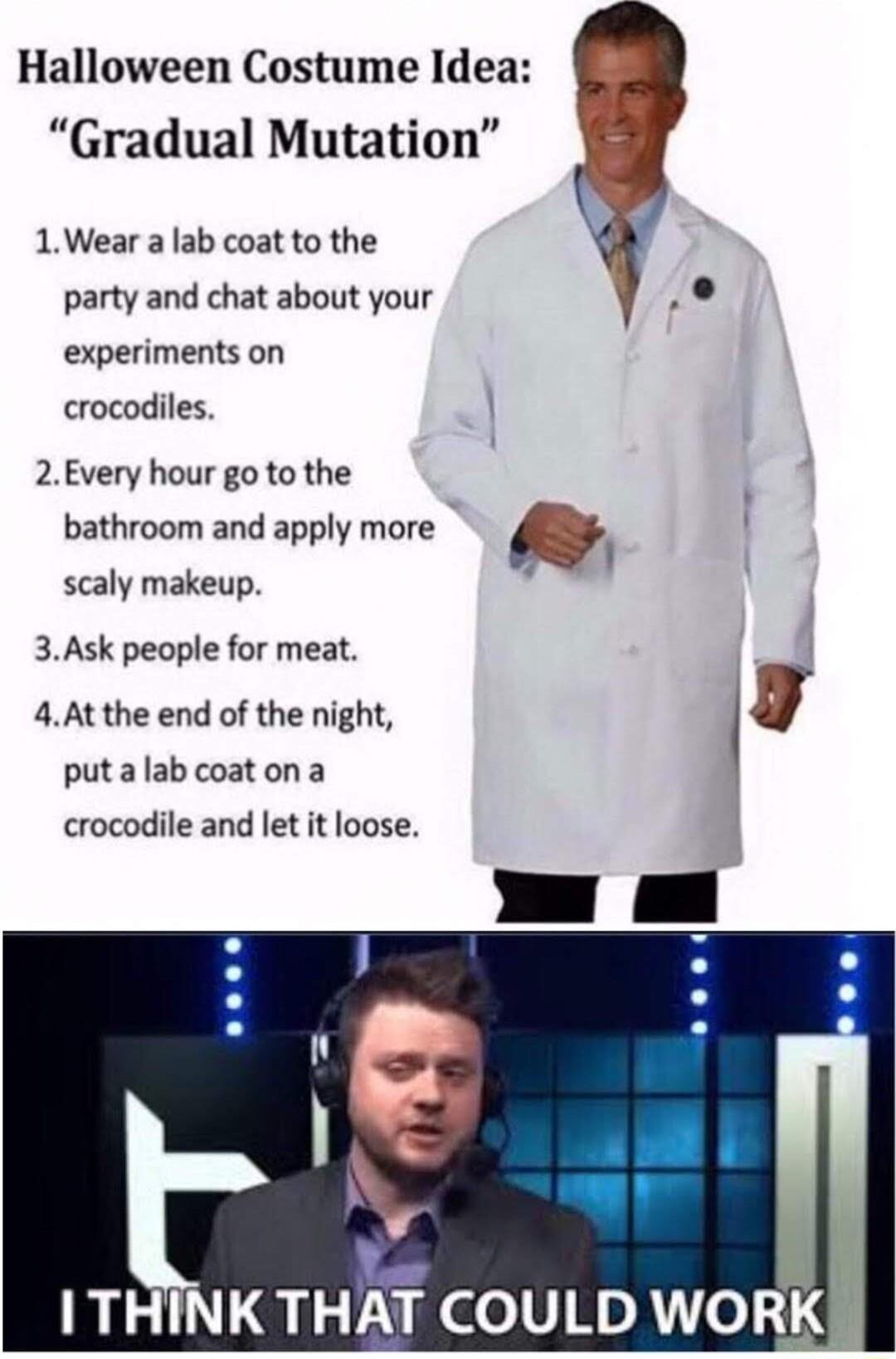 Halloween Costume Idea Gradual Mutation 1Wear a lab coat to the party and chat about your experiments on crocodiles 2Every hour go to the bathroom and apply more scaly makeup 3Ask people for meat 4At the end of the night g puta lab coat on a crocodile and let it loose I THINK THAT COULD WORK