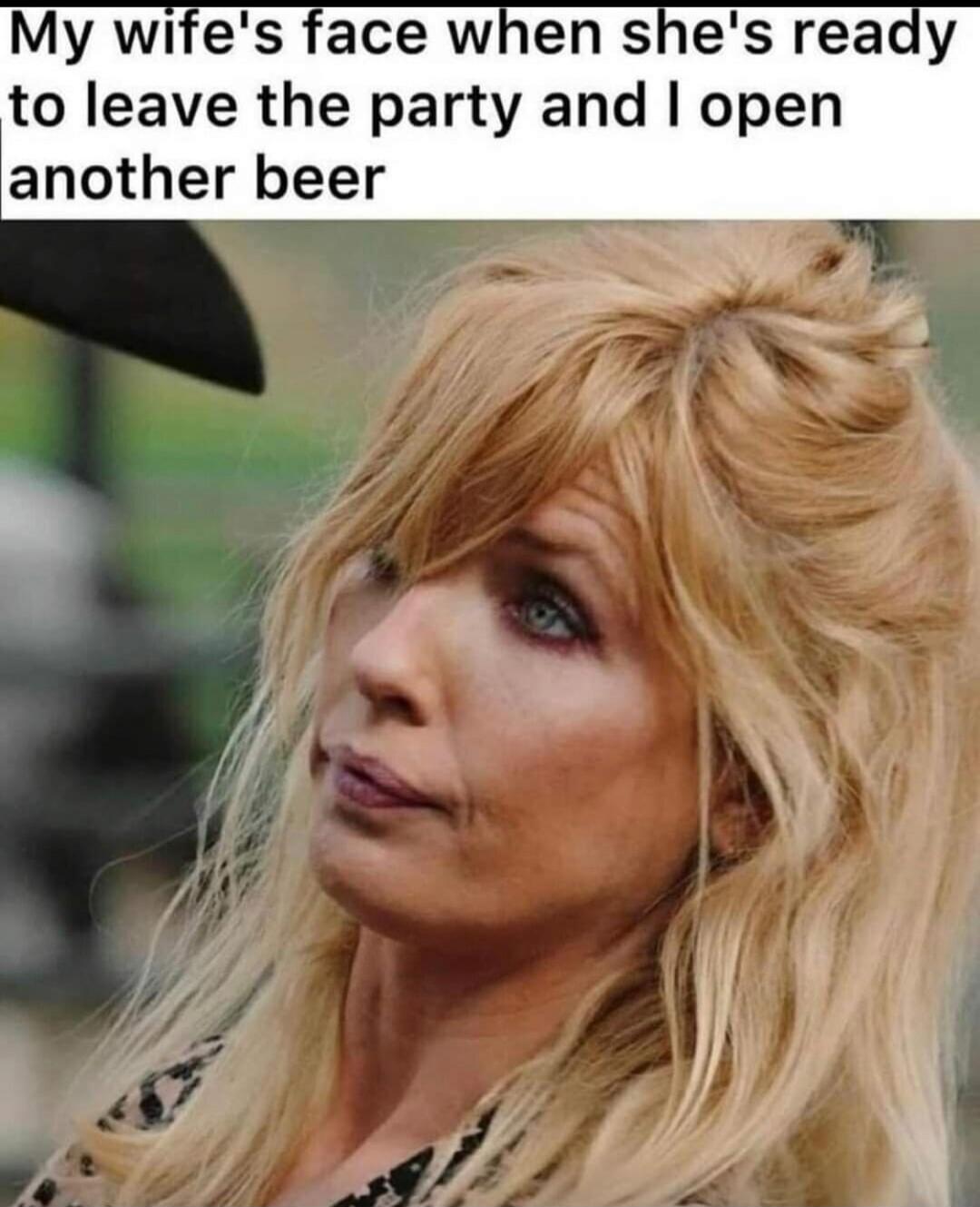 My wife's face when she's ready to leave the party and I open another beer