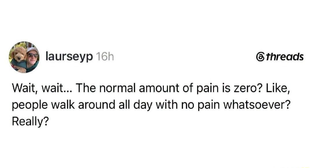 Wait, wait... The normal amount of pain is zero? Like, people walk around all day with no pain whatsoever? Really?