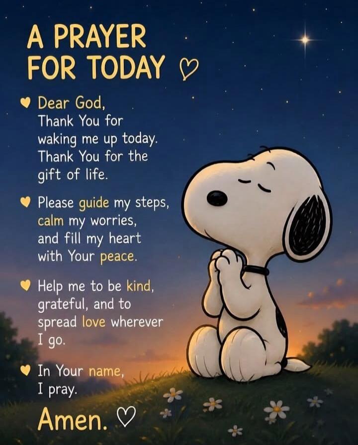 A PRAYER FOR TODAY ♡ Dear God, Thank You for waking me up today. Thank You for the gift of life. Please guide my steps, calm my worries, and fill my heart with Your peace. Help me to be kind, grateful, and to spread love wherever I go. In Your name, I pray. Amen. ♡