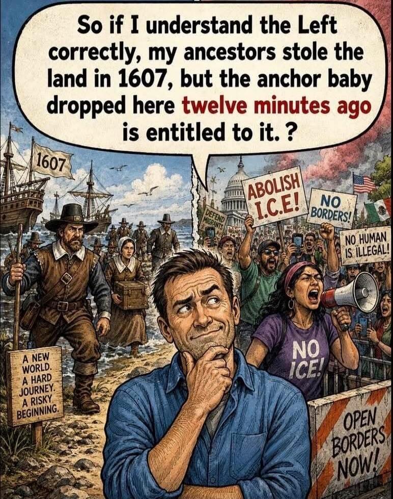 So if I understand the Left correctly, my ancestors stole the land in 1607, but the anchor baby dropped here twelve minutes ago is entitled to it. ? 1607 A NEW WORLD. A HARD JOURNEY. A RISKY BEGINNING. ABOLISH I.C.E.! NO BORDERS! DEFEND MIGRANTS NO HUMAN IS ILLEGAL! NO ICE! OPEN BORDERS NOW!