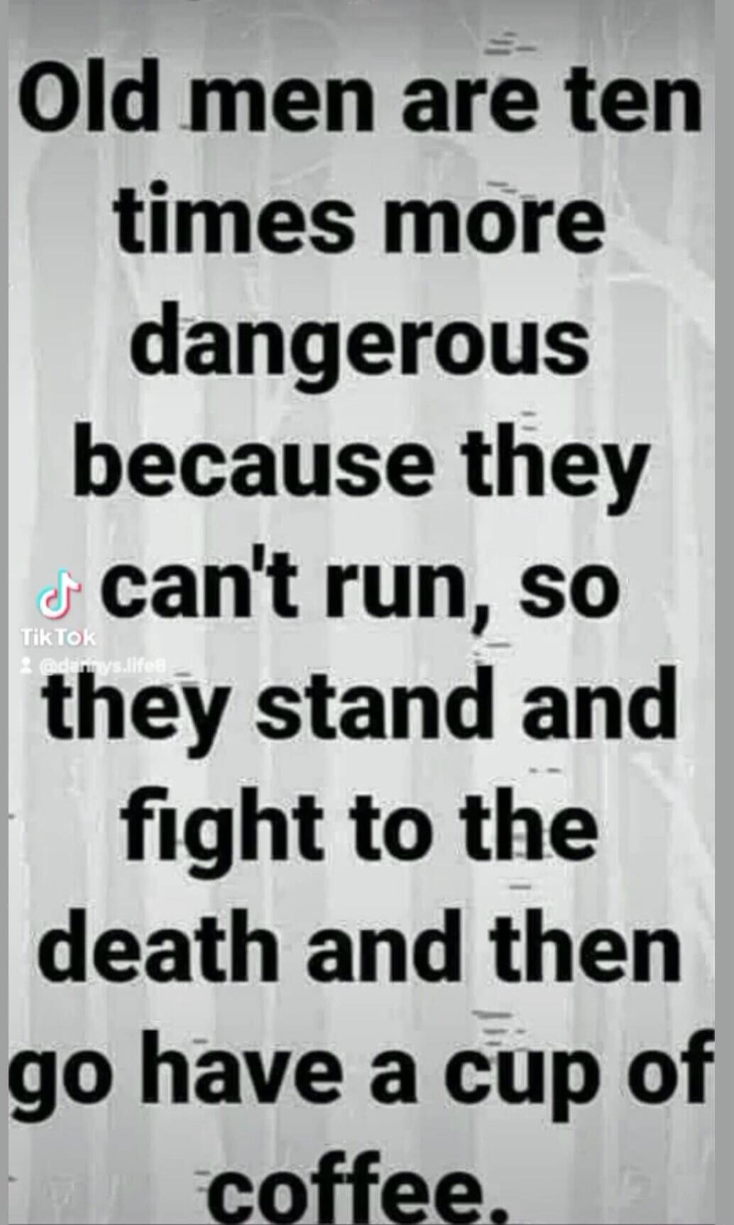 Old men are ten times more dangerous because they can't run, so they stand and fight to the death and then go have a cup of coffee.