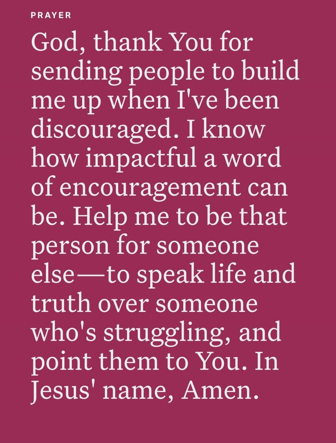 PRAYER
God, thank You for sending people to build me up when I've been discouraged. I know how impactful a word of encouragement can be. Help me to be that person for someone else—to speak life and truth over someone who's struggling, and point them to You. In Jesus' name, Amen.
