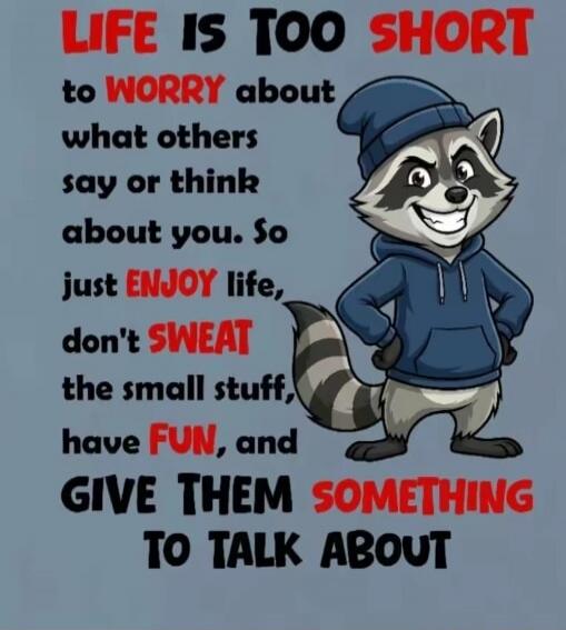 LIFE IS TOO SHORT to WORRY about what others say or think about you. So just ENJOY life, don't SWEAT the small stuff, have FUN, and GIVE THEM SOMETHING TO TALK ABOUT