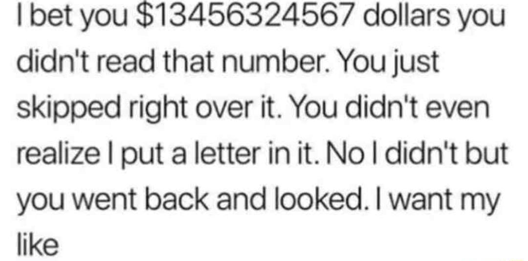 bet you 13456324567 dollars you didnt read that number You just skipped right over it You didnt even realize put a letter in it No didnt but you went back and looked want my like