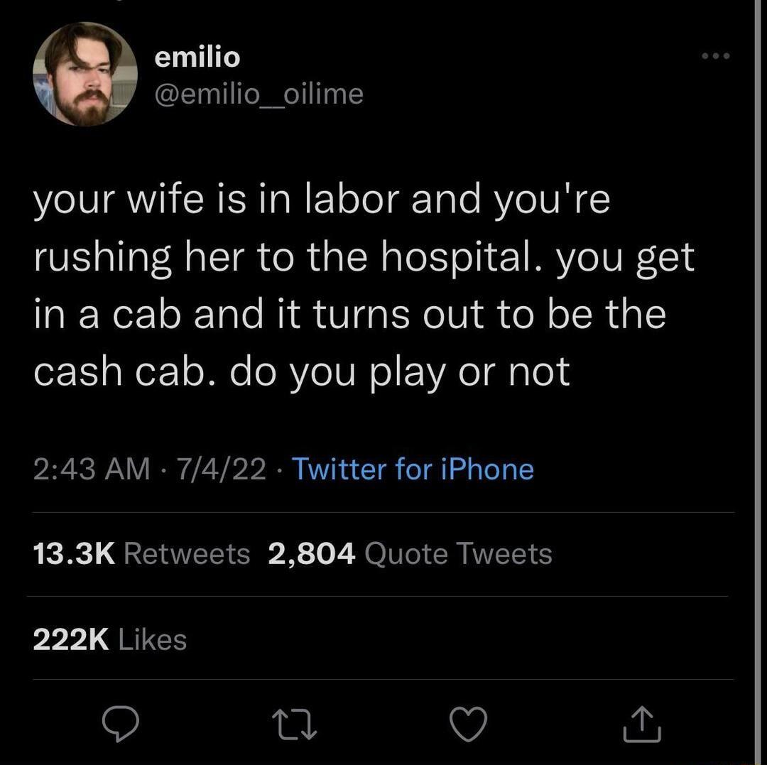 emilio emilio_oilime your wife is in labor and youre rushing her to the hospital you get in a cab and it turns out to be the cash cab do you play or not 243 AM 7422 Twitter for iPhone 133K Retweets 2804 Quote Tweets pr QRIEE 9 0 Q