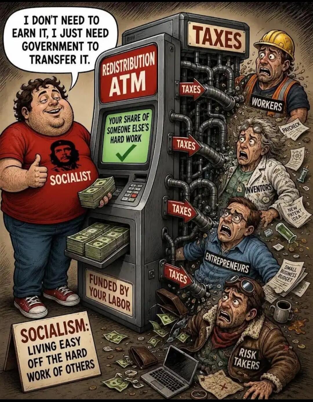 I DON'T NEED TO EARN IT, I JUST NEED GOVERNMENT TO TRANSFER IT. REDISTRIBUTION ATM YOUR SHARE OF SOMEONE ELSE'S HARD WORK. SOCIALIST. TAXES. WORKERS. INVENTORS. ENTREPRENEURS. RISK TAKERS. FUNDED BY YOUR LABOR. SOCIALISM: LIVING EASY OFF THE HARD WORK OF OTHERS. PAYCHECK. NEW PATENT IDEA. SMALL BUSINESS BUDGET.