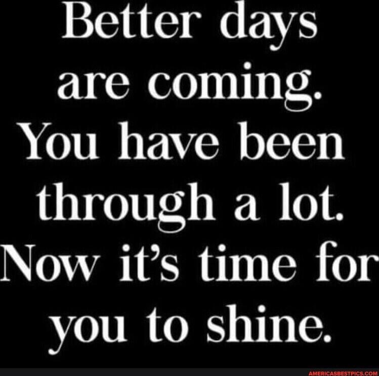 Better days are coming. You have been through a lot. Now it's time for you to shine.