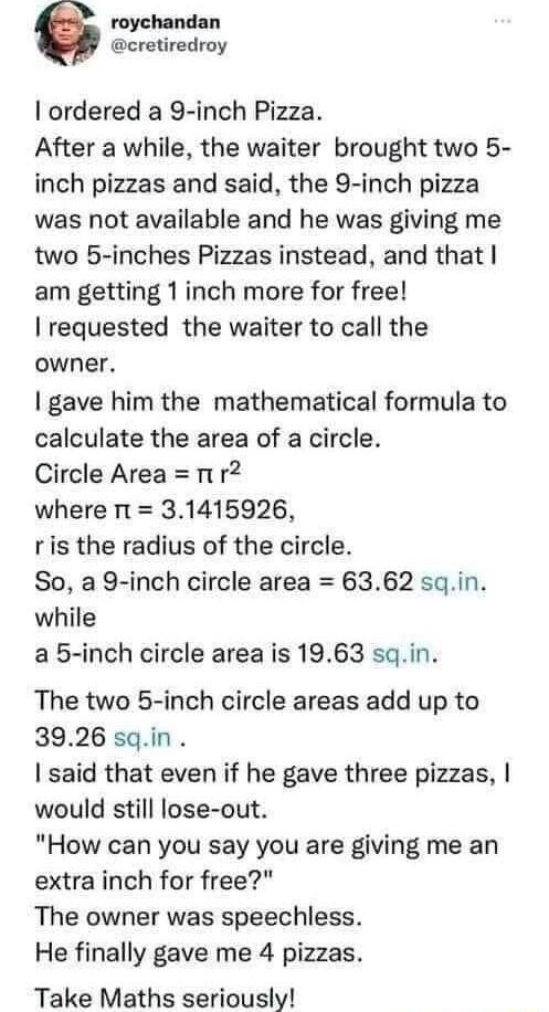 roychandan cretiredroy ordered a 9 inch Pizza After a while the waiter brought two 5 inch pizzas and said the 9 inch pizza was not available and he was giving me two 5 inches Pizzas instead and that am getting 1inch more for free requested the waiter to call the owner gave him the mathematical formula to calculate the area of a circle Circle Area i r2 where it 31415926 ris the radius of the circle