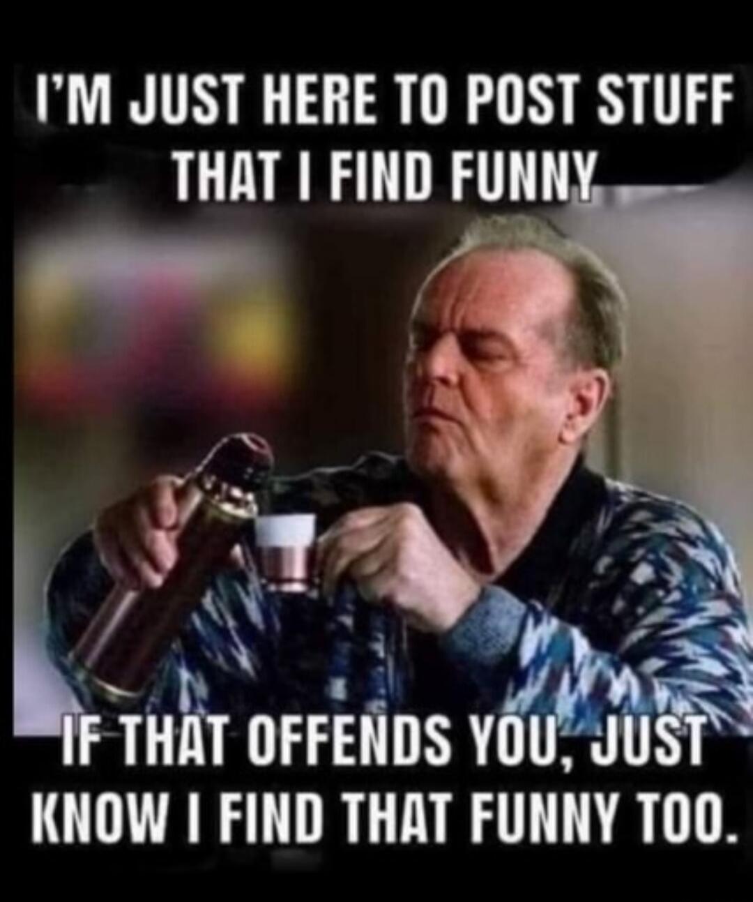 I'M JUST HERE TO POST STUFF THAT I FIND FUNNY IF THAT OFFENDS YOU, JUST KNOW I FIND THAT FUNNY TOO.