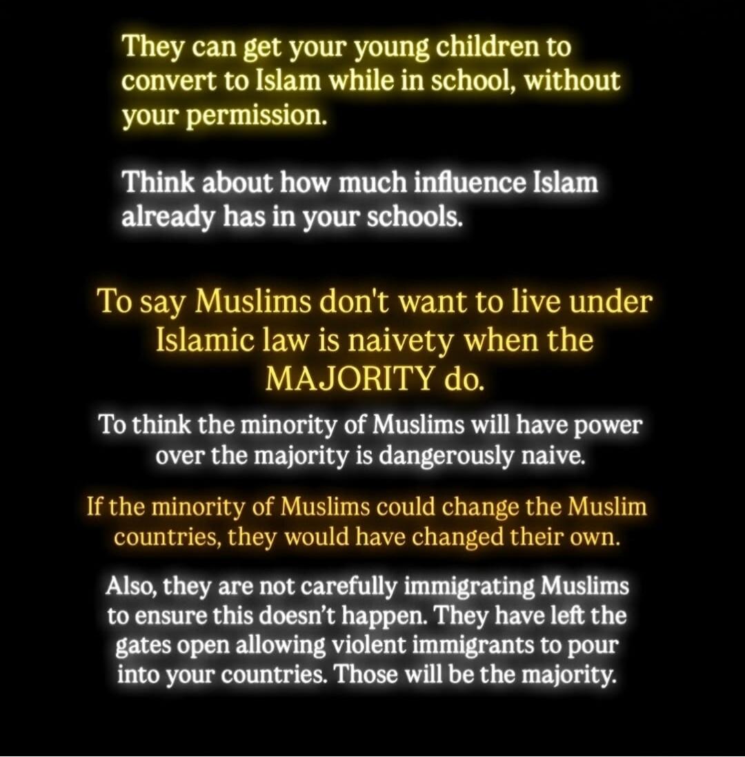 They can get your young children to convert to Islam while in school, without your permission. Think about how much influence Islam already has in your schools. To say Muslims don't want to live under Islamic law is naivety when the MAJORITY do. To think the minority of Muslims will have power over the majority is dangerously naive. If the minority