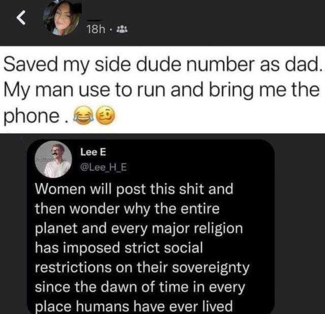 ZRTII Saved my side dude number as dad My man use to run and bring me the phone LeeE Women will post this shit and then wonder why the entire planet and every major religion has imposed strict social restrictions on their sovereignty since the dawn of time in every place humans have ever lived