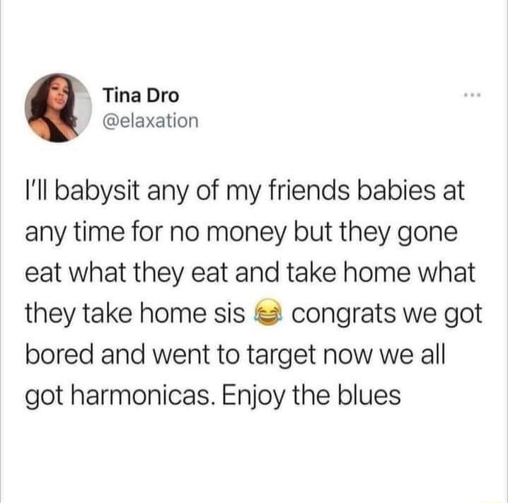 Tina Dro elaxation Ill babysit any of my friends babies at any time for no money but they gone eat what they eat and take home what they take home sis congrats we got bored and went to target now we all got harmonicas Enjoy the blues