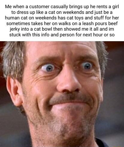 Me when a customer casually brings up he rents a girl to dress up like a cat on weekends and just be a human cat on weekends has cat toys and stuff for her sometimes takes her on walks on a leash pours beef jerky into a cat bowl then showed me it all and im stuck with this info and person for next hour or so