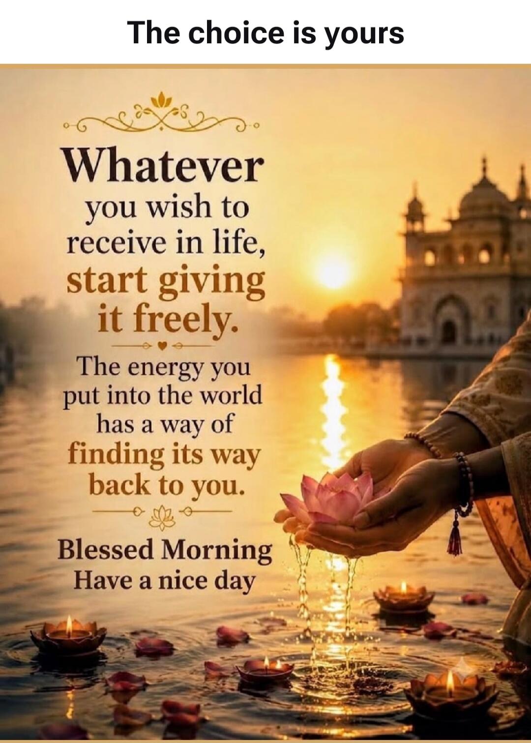 The choice is yours. Whatever you wish to receive in life, start giving it freely. The energy you put into the world has a way of finding its way back to you. Blessed Morning. Have a nice day.
