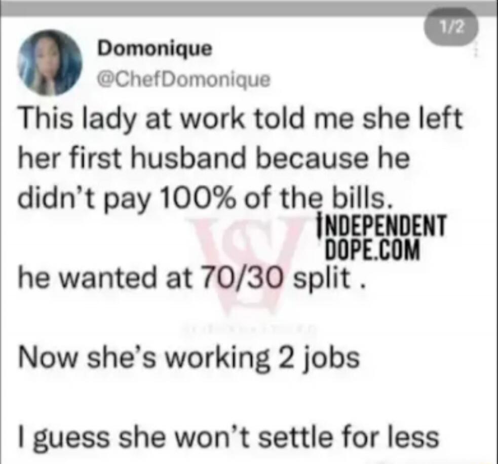 This lady at work told me she left her first husband because he didn’t pay 100% of the bills. he wanted at 70/30 split . Now she’s working 2 jobs I guess she won’t settle for less