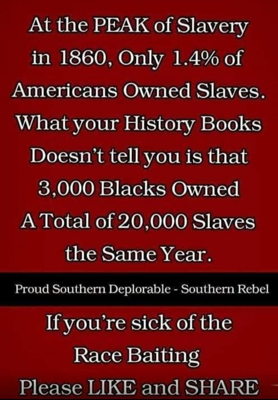 At the PEAK of Slavery in 1860, Only 1.4% of Americans Owned Slaves. What your History Books Doesn't tell you is that 3,000 Blacks Owned A Total of 20,000 Slaves the Same Year. Proud Southern Deplorable - Southern Rebel If you're sick of the Race Baiting Please LIKE and SHARE
